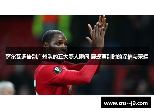 萨尔瓦多告别广州队的五大感人瞬间 展现离别时的深情与荣耀