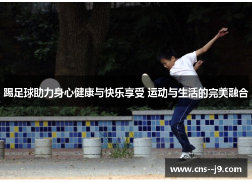 踢足球助力身心健康与快乐享受 运动与生活的完美融合