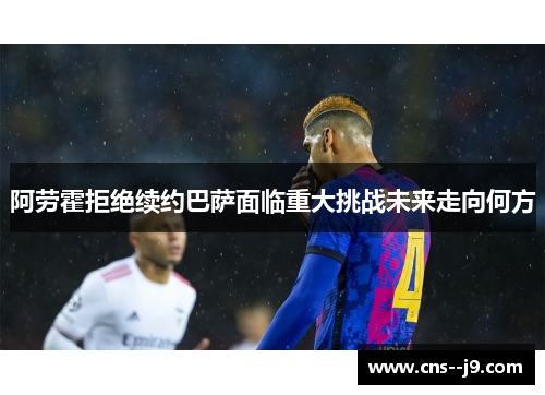 阿劳霍拒绝续约巴萨面临重大挑战未来走向何方 阿劳霍拒绝续约巴萨面临重大挑战未来走向何方