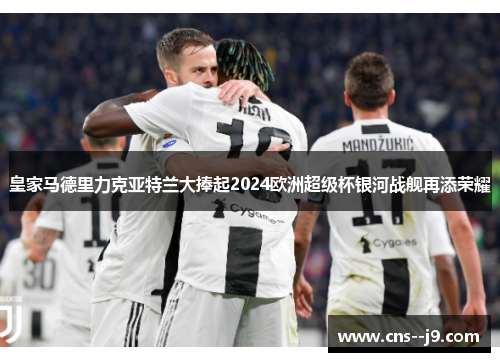 皇家马德里力克亚特兰大捧起2024欧洲超级杯银河战舰再添荣耀
