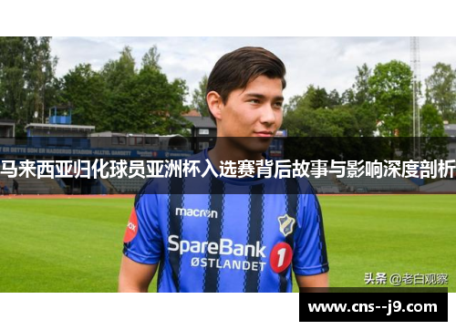 马来西亚归化球员亚洲杯入选赛背后故事与影响深度剖析