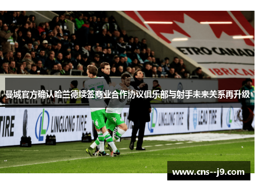 曼城官方确认哈兰德续签商业合作协议俱乐部与射手未来关系再升级