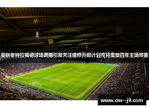 曼联老特拉福德球场漏雨引发关注维修升级计划或将重塑百年主场形象