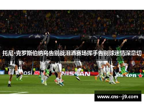 托尼·克罗斯伯纳乌告别战泪洒赛场挥手告别球迷情深意切